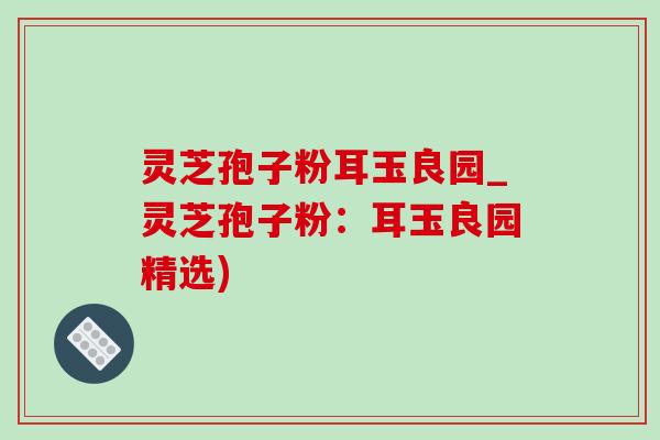 灵芝孢子粉耳玉良园_灵芝孢子粉:耳玉良园精选) 灵芝孢子粉耳玉良园_灵芝孢子粉:耳玉良园精选)