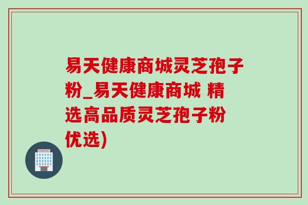 易天健康商城灵芝孢子粉_易天健康商城 精选高品质灵芝孢子粉 优选) 易天健康商城灵芝孢子粉_易天健康商城 精选高品质灵芝孢子粉 优选)
