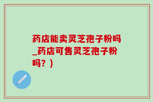 药店能卖灵芝孢子粉吗_药店可售灵芝孢子粉吗?) 药店能卖灵芝孢子粉吗_药店可售灵芝孢子粉吗?)