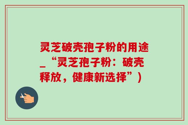 灵芝破壳孢子粉的用途_“灵芝孢子粉：破壳释放，健康新选择”)
