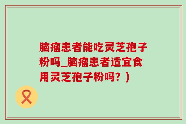 脑瘤患者能吃灵芝孢子粉吗_脑瘤患者适宜食用灵芝孢子粉吗?) 脑瘤患者能吃灵芝孢子粉吗_脑瘤患者适宜食用灵芝孢子粉吗?)