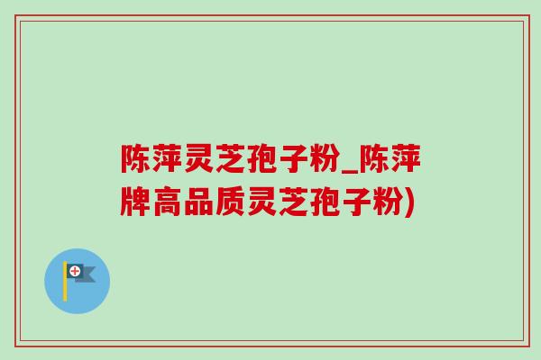 陈萍灵芝孢子粉_陈萍牌高品质灵芝孢子粉)