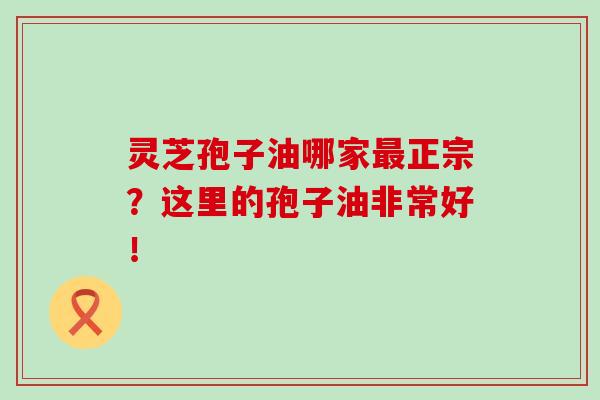 灵芝孢子油哪家正宗?这里的孢子油非常好! 灵芝孢子油哪家正宗?这里的孢子油非常好!