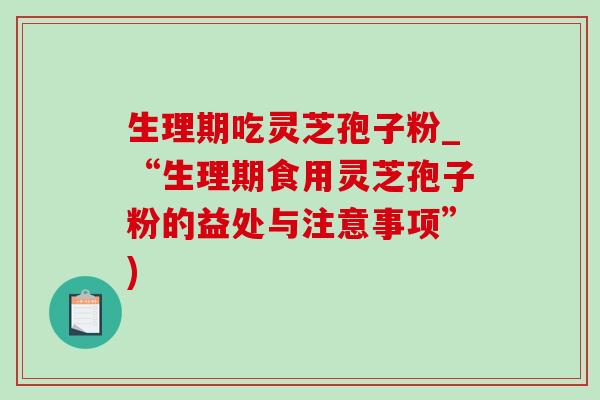 生理期吃灵芝孢子粉_“生理期食用灵芝孢子粉的益处与注意事项”) 生理期吃灵芝孢子粉_“生理期食用灵芝孢子粉的益处与注意事项”)