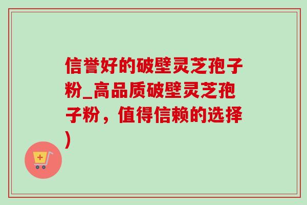 信誉好的破壁灵芝孢子粉_高品质破壁灵芝孢子粉,值得信赖的选择) 信誉好的破壁灵芝孢子粉_高品质破壁灵芝孢子粉,值得信赖的选择)