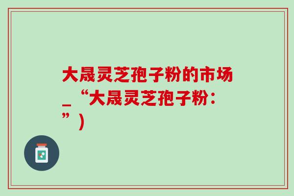 大晟灵芝孢子粉的市场_“大晟灵芝孢子粉:”) 大晟灵芝孢子粉的市场_“大晟灵芝孢子粉:”)