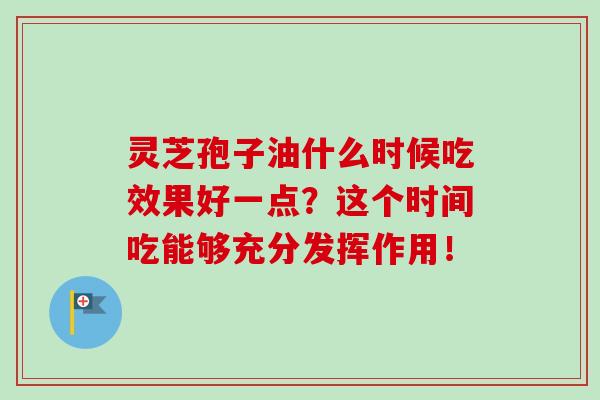 灵芝孢子油什么时候吃效果好一点?这个时间吃能够充分发挥作用! 灵芝孢子油什么时候吃效果好一点?这个时间吃能够充分发挥作用!