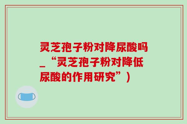 灵芝孢子粉对降尿酸吗_“灵芝孢子粉对降低尿酸的作用研究”) 灵芝孢子粉对降尿酸吗_“灵芝孢子粉对降低尿酸的作用研究”)