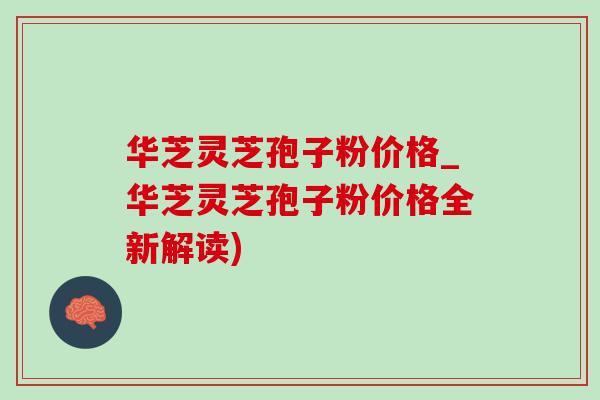 华芝灵芝孢子粉价格_华芝灵芝孢子粉价格全新解读) 华芝灵芝孢子粉价格_华芝灵芝孢子粉价格全新解读)