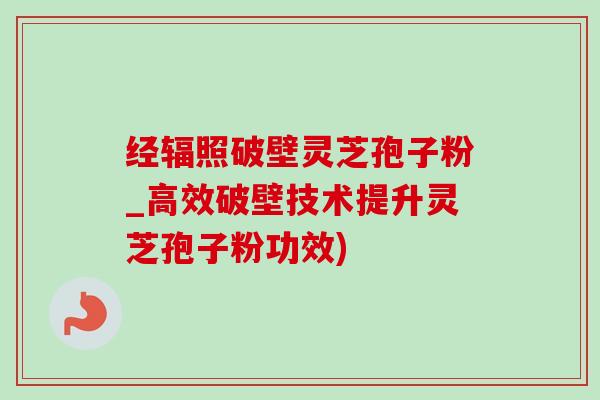 经辐照破壁灵芝孢子粉_高效破壁技术提升灵芝孢子粉功效)