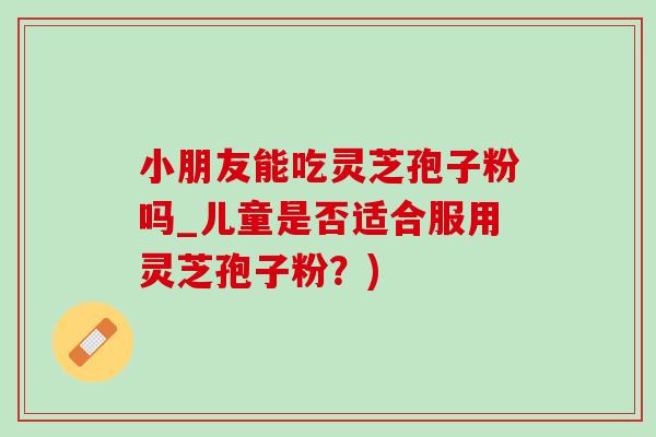 小朋友能吃灵芝孢子粉吗_儿童是否适合服用灵芝孢子粉？)