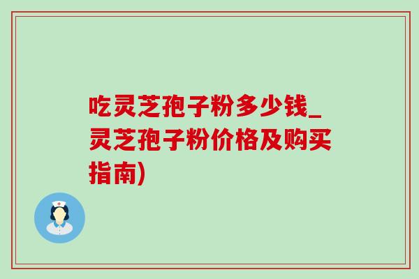 吃灵芝孢子粉多少钱_灵芝孢子粉价格及购买指南) 吃灵芝孢子粉多少钱_灵芝孢子粉价格及购买指南)