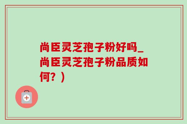 尚臣灵芝孢子粉好吗_尚臣灵芝孢子粉品质如何?) 尚臣灵芝孢子粉好吗_尚臣灵芝孢子粉品质如何?)