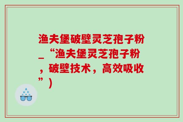 渔夫堡破壁灵芝孢子粉_“渔夫堡灵芝孢子粉，破壁技术，高效吸收”)
