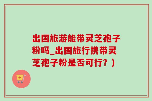 出国旅游能带灵芝孢子粉吗_出国旅行携带灵芝孢子粉是否可行？)