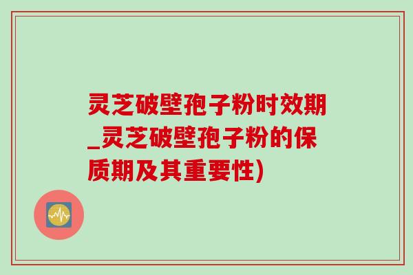 灵芝破壁孢子粉时效期_灵芝破壁孢子粉的保质期及其重要性)