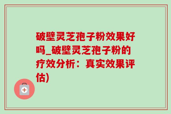 破壁灵芝孢子粉效果好吗_破壁灵芝孢子粉的疗效分析：真实效果评估)