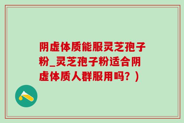 阴虚体质能服灵芝孢子粉_灵芝孢子粉适合阴虚体质人群服用吗?) 阴虚体质能服灵芝孢子粉_灵芝孢子粉适合阴虚体质人群服用吗?)