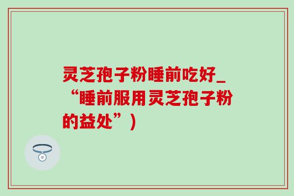 灵芝孢子粉睡前吃好_“睡前服用灵芝孢子粉的益处”)