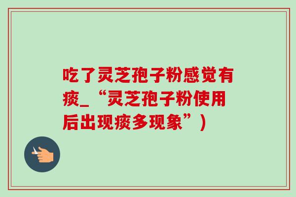 吃了灵芝孢子粉感觉有痰_“灵芝孢子粉使用后出现痰多现象”)