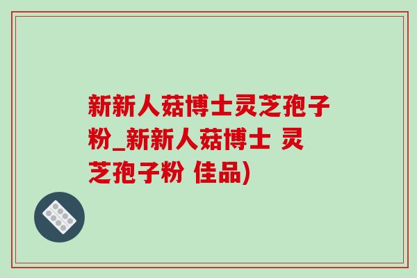 新新人菇博士灵芝孢子粉_新新人菇博士 灵芝孢子粉 佳品) 新新人菇博士灵芝孢子粉_新新人菇博士 灵芝孢子粉 佳品)