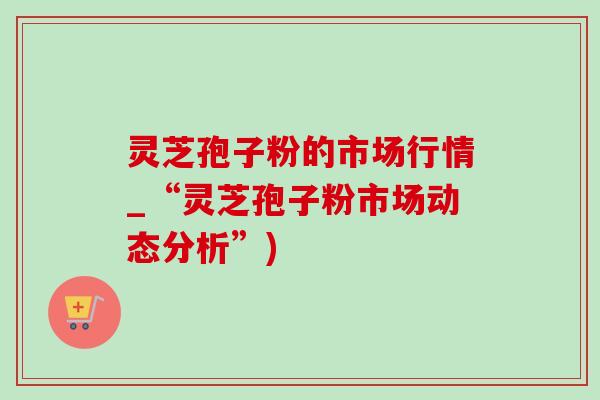 灵芝孢子粉的市场行情_“灵芝孢子粉市场动态分析”)