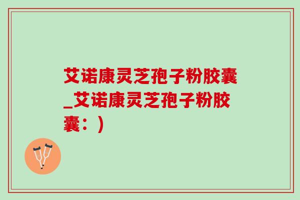 艾诺康灵芝孢子粉胶囊_艾诺康灵芝孢子粉胶囊:) 艾诺康灵芝孢子粉胶囊_艾诺康灵芝孢子粉胶囊:)