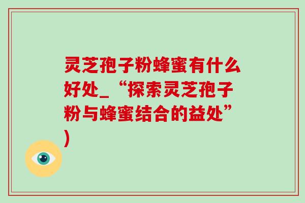 灵芝孢子粉蜂蜜有什么好处_“探索灵芝孢子粉与蜂蜜结合的益处”) 灵芝孢子粉蜂蜜有什么好处_“探索灵芝孢子粉与蜂蜜结合的益处”)