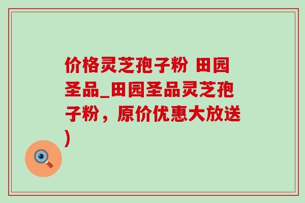 价格灵芝孢子粉 田园圣品_田园圣品灵芝孢子粉,原价优惠大放送) 价格灵芝孢子粉 田园圣品_田园圣品灵芝孢子粉,原价优惠大放送)