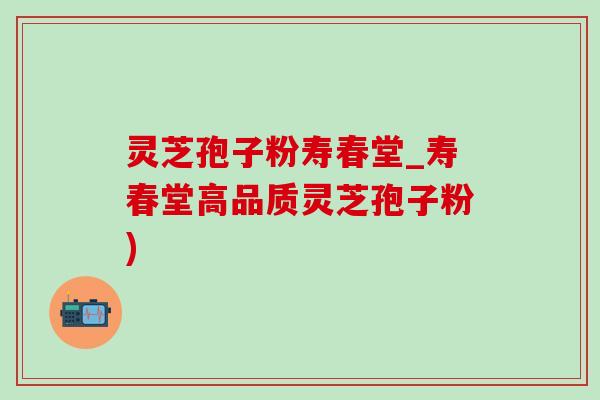 灵芝孢子粉寿春堂_寿春堂高品质灵芝孢子粉) 灵芝孢子粉寿春堂_寿春堂高品质灵芝孢子粉)