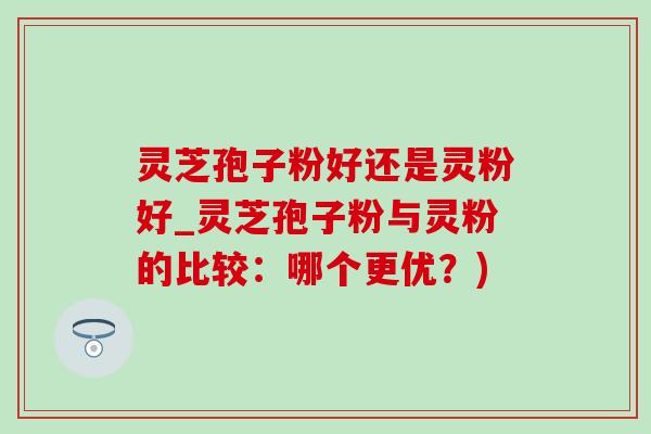 灵芝孢子粉好还是灵粉好_灵芝孢子粉与灵粉的比较:哪个更优?) 灵芝孢子粉好还是灵粉好_灵芝孢子粉与灵粉的比较:哪个更优?)