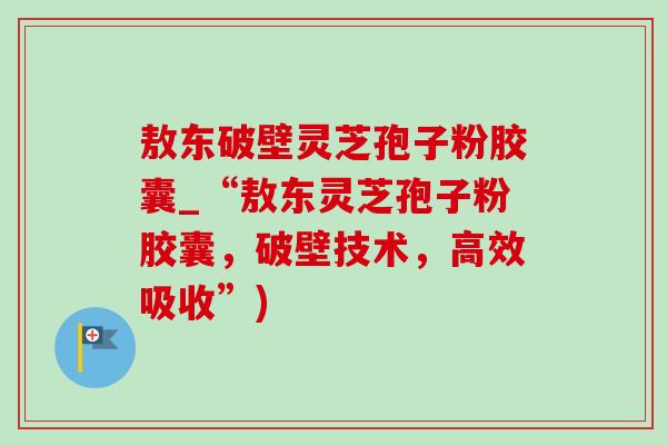 敖东破壁灵芝孢子粉胶囊_“敖东灵芝孢子粉胶囊,破壁技术,高效吸收”) 敖东破壁灵芝孢子粉胶囊_“敖东灵芝孢子粉胶囊,破壁技术,高效吸收”)