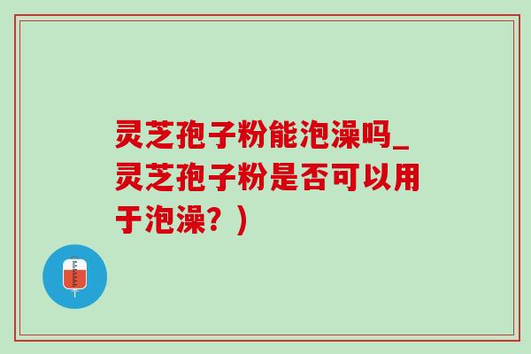 灵芝孢子粉能泡澡吗_灵芝孢子粉是否可以用于泡澡?) 灵芝孢子粉能泡澡吗_灵芝孢子粉是否可以用于泡澡?)