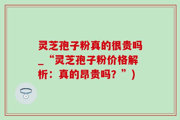 灵芝孢子粉真的很贵吗_“灵芝孢子粉价格解析:真的昂贵吗?”) 灵芝孢子粉真的很贵吗_“灵芝孢子粉价格解析:真的昂贵吗?”)