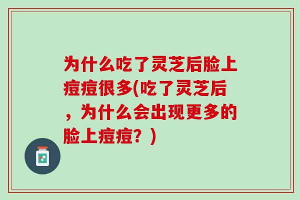 为什么吃了灵芝后脸上痘痘很多(吃了灵芝后,为什么会出现更多的脸上痘痘?) 为什么吃了灵芝后脸上痘痘很多(吃了灵芝后,为什么会出现更多的脸上痘痘?)
