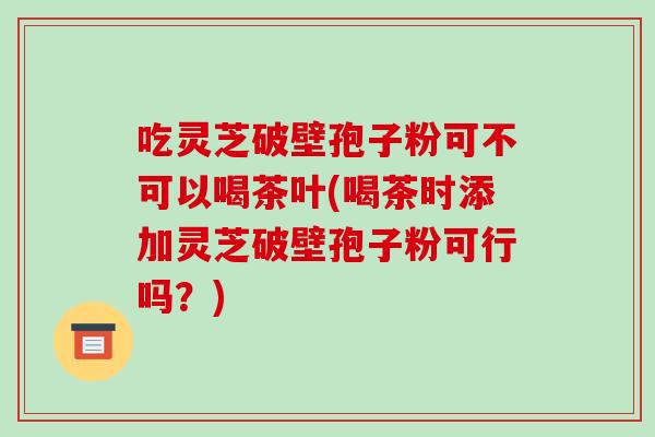 吃灵芝破壁孢子粉可不可以喝茶叶(喝茶时添加灵芝破壁孢子粉可行吗?) 吃灵芝破壁孢子粉可不可以喝茶叶(喝茶时添加灵芝破壁孢子粉可行吗?)