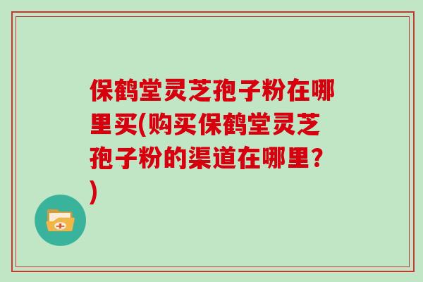 保鹤堂灵芝孢子粉在哪里买(购买保鹤堂灵芝孢子粉的渠道在哪里?) 保鹤堂灵芝孢子粉在哪里买(购买保鹤堂灵芝孢子粉的渠道在哪里?)