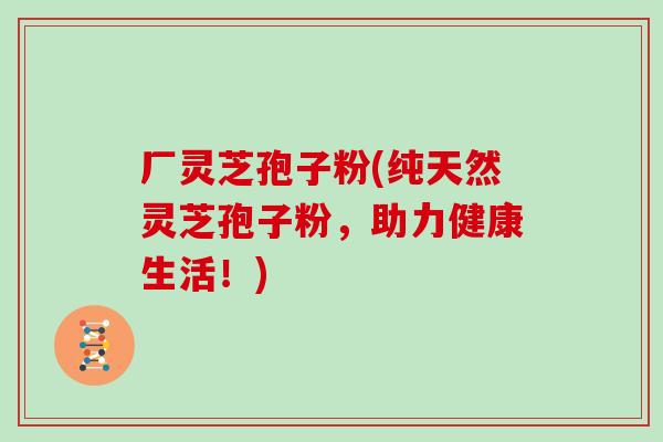 厂灵芝孢子粉(纯天然灵芝孢子粉,助力健康生活!) 厂灵芝孢子粉(纯天然灵芝孢子粉,助力健康生活!)