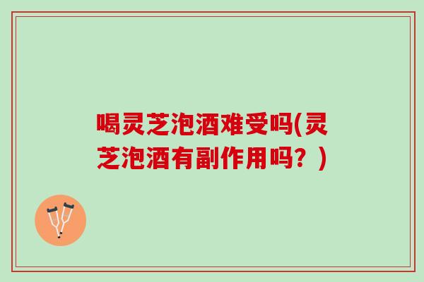 喝灵芝泡酒难受吗(灵芝泡酒有副作用吗?) 喝灵芝泡酒难受吗(灵芝泡酒有副作用吗?)