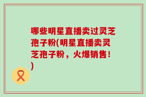 哪些明星直播卖过灵芝孢子粉(明星直播卖灵芝孢子粉,火爆销售!) 哪些明星直播卖过灵芝孢子粉(明星直播卖灵芝孢子粉,火爆销售!)