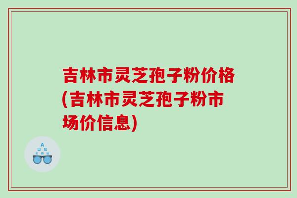 吉林市灵芝孢子粉价格(吉林市灵芝孢子粉市场价信息) 吉林市灵芝孢子粉价格(吉林市灵芝孢子粉市场价信息)