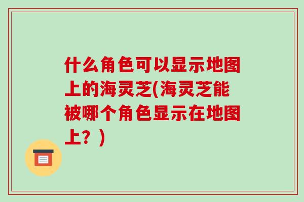 什么角色可以显示地图上的海灵芝(海灵芝能被哪个角色显示在地图上?) 什么角色可以显示地图上的海灵芝(海灵芝能被哪个角色显示在地图上?)