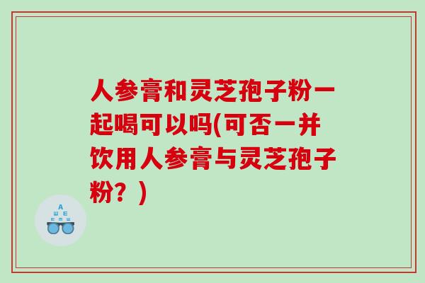 人参膏和灵芝孢子粉一起喝可以吗(可否一并饮用人参膏与灵芝孢子粉？)