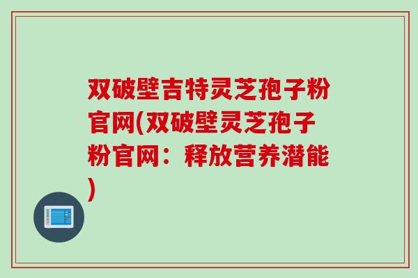 双破壁吉特灵芝孢子粉官网(双破壁灵芝孢子粉官网:释放营养潜能) 双破壁吉特灵芝孢子粉官网(双破壁灵芝孢子粉官网:释放营养潜能)