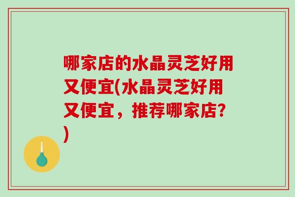 哪家店的水晶灵芝好用又便宜(水晶灵芝好用又便宜,推荐哪家店?) 哪家店的水晶灵芝好用又便宜(水晶灵芝好用又便宜,推荐哪家店?)