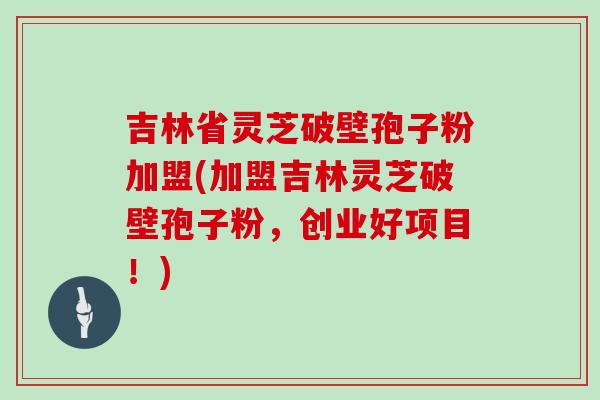 吉林省灵芝破壁孢子粉加盟(加盟吉林灵芝破壁孢子粉,创业好项目!) 吉林省灵芝破壁孢子粉加盟(加盟吉林灵芝破壁孢子粉,创业好项目!)