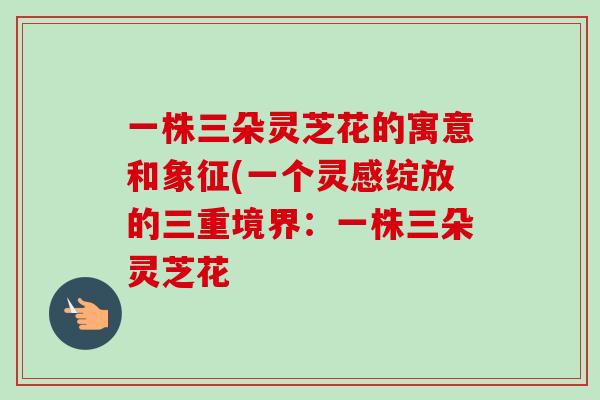 一株三朵灵芝花的寓意和象征(一个灵感绽放的三重境界:一株三朵灵芝花 一株三朵灵芝花的寓意和象征(一个灵感绽放的三重境界:一株三朵灵芝花