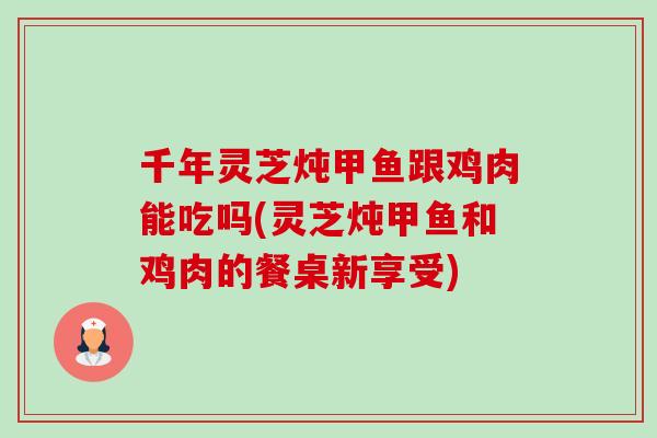 千年灵芝炖甲鱼跟鸡肉能吃吗(灵芝炖甲鱼和鸡肉的餐桌新享受) 千年灵芝炖甲鱼跟鸡肉能吃吗(灵芝炖甲鱼和鸡肉的餐桌新享受)