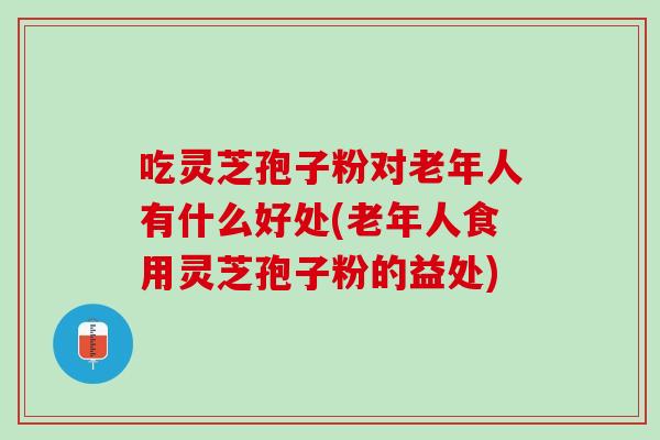 吃灵芝孢子粉对老年人有什么好处(老年人食用灵芝孢子粉的益处)