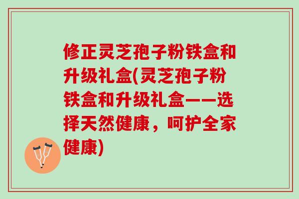 修正灵芝孢子粉铁盒和升级礼盒(灵芝孢子粉铁盒和升级礼盒——选择天然健康,呵护全家健康) 修正灵芝孢子粉铁盒和升级礼盒(灵芝孢子粉铁盒和升级礼盒——选择天然健康,呵护全家健康)